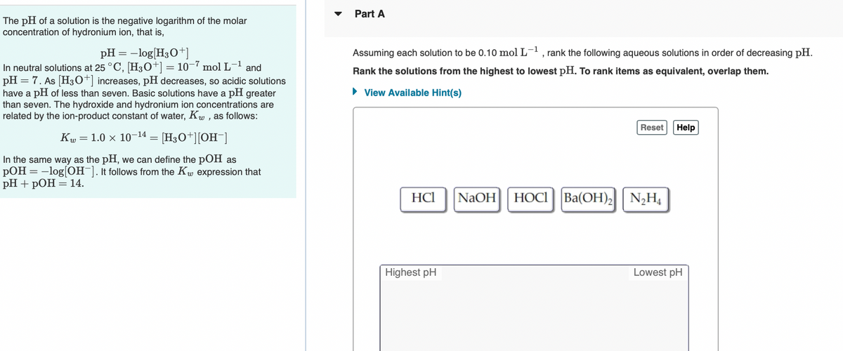 Part A
The pH of a solution is the negative logarithm of the molar
concentration of hydronium ion, that is,
pH = -log[H3O+]
In neutral solutions at 25 °C, [H30+] = 10-7 mol L-1 and
pH = 7. As [H30+] increases, pH decreases, so acidic solutions
have a pH of less than seven. Basic solutions have a pH greater
than seven. The hydroxide and hydronium ion concentrations are
related by the ion-product constant of water, Kw , as follows:
Assuming each solution to be 0.10 mol L-1
, rank the following aqueous solutions in order of decreasing pH.
Rank the solutions from the highest to lowest pH. To rank items as equivalent, overlap them.
• View Available Hint(s)
Reset
Help
Kw = 1.0 x 10-14 = [H3O+][OH¯]
In the same way as the pH, we can define the pOH as
pOH = -log[OH¯]. It follows from the Kw expression that
PH + pОН — 14.
HCl
NaOH
HOCI Ba(OH)2 N2H4
Highest pH
Lowest pH
