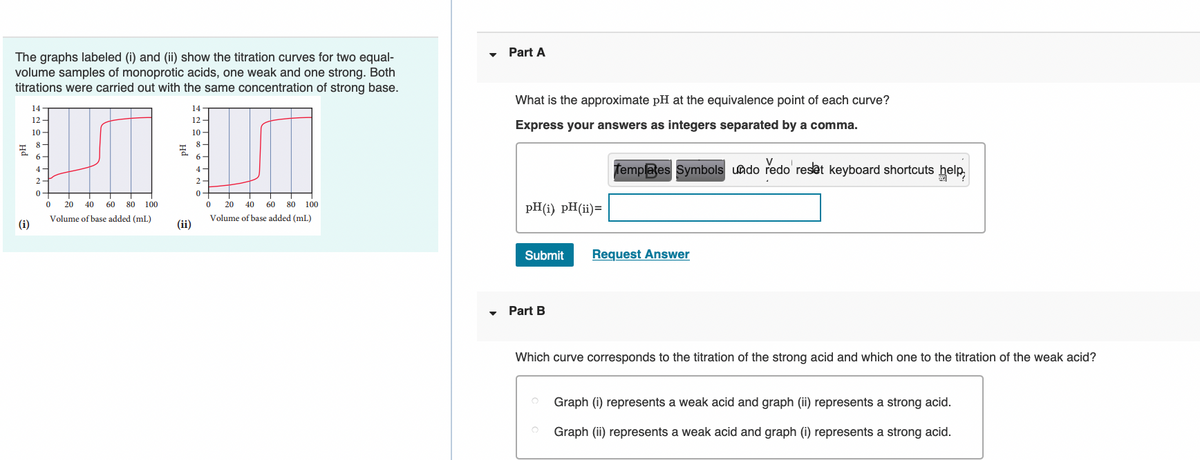 Part A
The graphs labeled (i) and (ii) show the titration curves for two equal-
volume samples of monoprotic acids, one weak and one strong. Both
titrations were carried out with the same concentration of strong base.
What is the approximate pH at the equivalence point of each curve?
14
14
12 -
12
Express your answers as integers separated by a comma.
10 -
10-
8-
8 -
6-
6-
femplates Symbols uado redo reset keyboard shortcuts help
4-
4 -
2-
2-
0-
0-
20
40
60
80
100
20
40
60 80 100
pH(i) pH(ii)=
Volume of base added (mL)
Volume of base added (mL)
(i)
(ii)
Submit
Request Answer
Part B
Which curve corresponds to the titration of the strong acid and which one to the titration of the weak acid?
Graph (i) represents a weak acid and graph (ii) represents a strong acid.
Graph (ii) represents a weak acid and graph (i) represents a strong acid.
на
на

