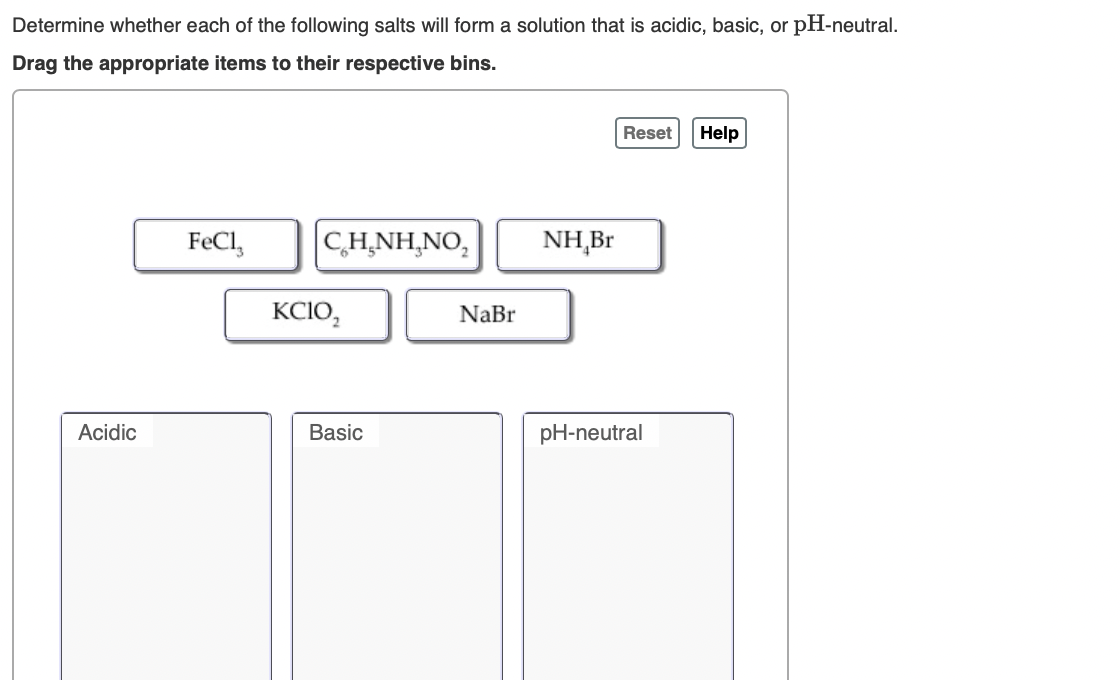 Determine whether each of the following salts will form a solution that is acidic, basic, or pH-neutral.
Drag the appropriate items to their respective bins.
Reset
Help
FeCl,
CH,NH,NO,
NH,Br
KCIO,
NaBr
Acidic
Basic
pH-neutral
