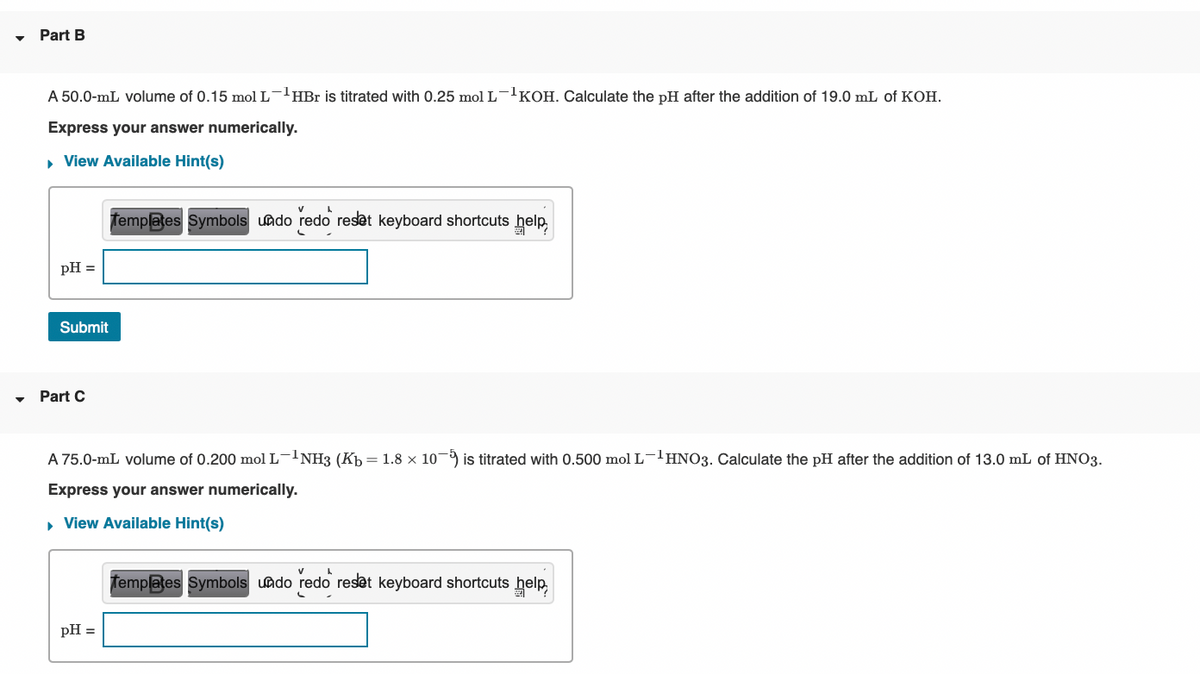 Part B
A 50.0-mL volume of 0.15 mol L-HBr is titrated with 0.25 mol L-'KOH. Calculate the pH after the addition of 19.0 mL of KOH.
Express your answer numerically.
• View Available Hint(s)
fempates Symbols uado redo reset keyboard shortcuts help
pH =
Submit
Part C
A 75.0-mL volume of 0.200 mol L-1NH3 (Kp = 1.8 × 10¬9 is titrated with 0.500 mol L-'HNO3. Calculate the pH after the addition of 13.0 mL of HNO3.
Express your answer numerically.
• View Available Hint(s)
Templates Symbols uado redo reset keyboard shortcuts help,
pH =
