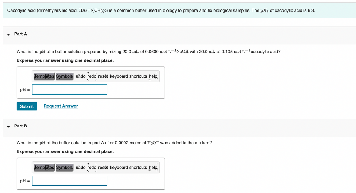 Cacodylic acid (dimethylarsinic acid, HASO2(CH3)2) is a common buffer used in biology to prepare and fix biological samples. The pKa of cacodylic acid is 6.3.
Part A
What is the pH of a buffer solution prepared by mixing 20.0 mL of 0.0600 mol L-'NaOH with 20.0 mL of 0.105 mol L-!cacodylic acid?
Express your answer using one decimal place.
femplates Symbols uado redo reset keyboard shortcuts help,
pH =
Submit
Request Answer
Part B
What is the pH of the buffer solution in part A after 0.0002 moles of H30+ was added to the mixture?
Express your answer using one decimal place.
Templates Symbols undo redo reset keyboard shortcuts help,
pH =
