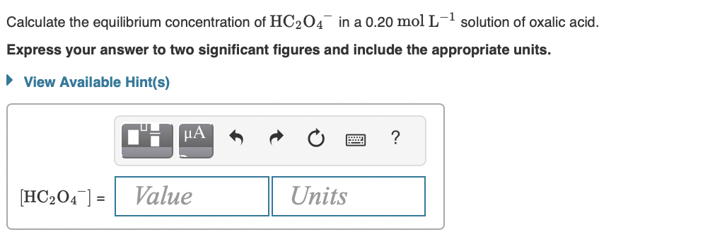 Calculate the equilibrium concentration of HC204 in a 0.20 mol L-1 solution of oxalic acid.
Express your answer to two significant figures and include the appropriate units.
• View Available Hint(s)
HA
[HC204] = Value
Units
