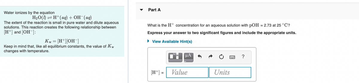 Part A
Water ionizes by the equation
=H+(aq) + OH (ag)
The extent of the reaction is small in pure water and dilute aqueous
solutions. This reaction creates the following relationship between
[H*] and [OH ]:
What is the H† concentration for an aqueous solution with pOH = 2.73 at 25 °C?
Express your answer to two significant figures and include the appropriate units.
Kw = [H*][OH¯]
• View Available Hint(s)
Keep in mind that, like all equilibrium constants, the value of Kw
changes with temperature.
?
[H*] =
Value
Units
