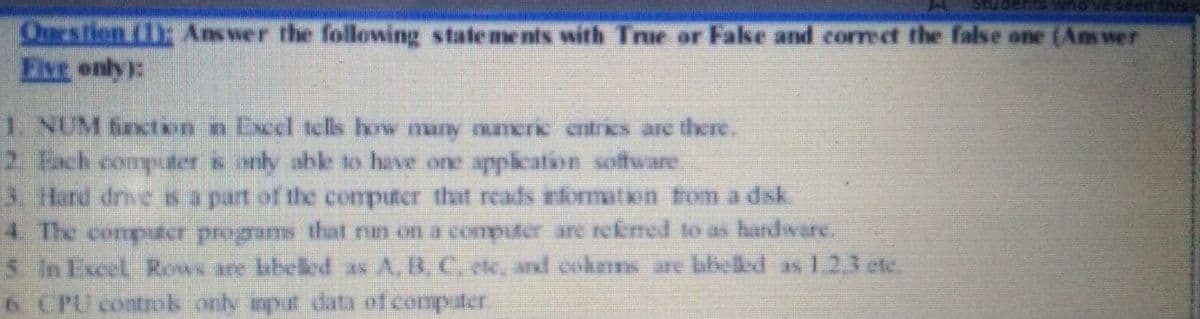 Questien (): Answer the following state me nts with True or False and correct the false one (Ans wer
Five only):
1 NUM fincton n Excel tclls how many meric cntrics arc there.
2. Each computer s anly able to have one application software.
3. Hard drvesa part of the computer that reads information from a dsk.
4 The computer programs that nun on a computer are rekmed to as hardware.
5 In Excel Rows are labeled as A, B, C, ete, and cokms are labelled as 1,2,3 etc.
6 CPU controk only imput data of computer.
