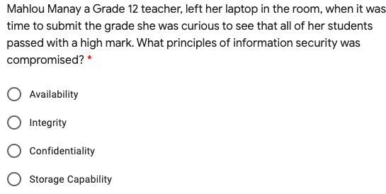 Mahlou Manay a Grade 12 teacher, left her laptop in the room, when it was
time to submit the grade she was curious to see that all of her students
passed with a high mark. What principles of information security was
compromised? *
Availability
O Integrity
O Confidentiality
Storage Capability
