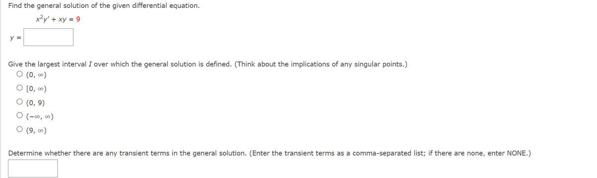 Find the general solution of the given differential equation.
x2y' + xy = 9
y =
Give the largest interval I over which the general solution is defined. (Think about the implications of any singular points.)
O (0, 0)
O [0, ∞)
O (0, 9)
O (-∞, ∞)
O (9, ∞)
Determine whether there are any transient terms in the general solution. (Enter the transient terms as a comma-separated list; if there are none, enter NONE.)
