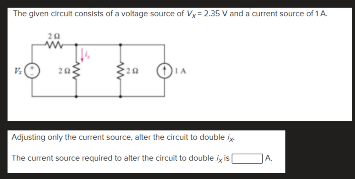 The given circuit consists of a voltage source of Vx= 2.35 V and a current source of 1 A.
%3D
Vz
1A
Adjusting only the current source, alter the circuit to double ix.
The current source required to alter the circuit to double ix is
|A.
