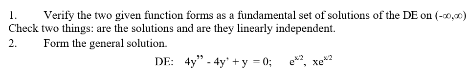 1.
Verify the two given function forms as a fundamental set of solutions of the DE on (-0,00)
Check two things: are the solutions and are they linearly independent.
2.
Form the general solution.
DE: 4y" - 4y' +y = 0;
ex2, xex2
