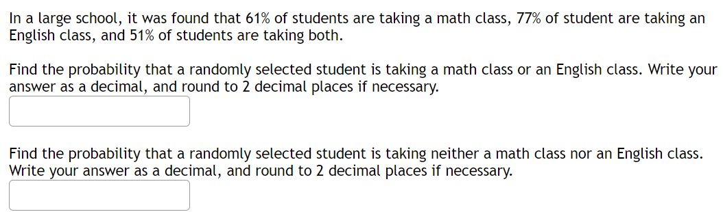 In a large school, it was found that 61% of students are taking a math class, 77% of student are taking an
English class, and 51% of students are taking both.
Find the probability that a randomly selected student is taking a math class or an English class. Write your
answer as a decimal, and round to 2 decimal places if necessary.
Find the probability that a randomly selected student is taking neither a math class nor an English class.
Write your answer as a decimal, and round to 2 decimal places if necessary.
