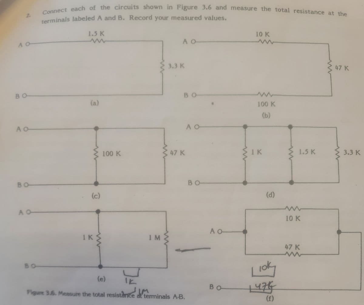 Connect each of the circuits shown in Figure 3.6 and measure the total resistance at the
2.
terminals labeled A and B. Record your measured values.
1.5 K
10 K
A O
3.3 K
47 K
BO
BO
(a)
100 K
(b)
A O
A O
100 K
47 K
1 K
1.5 K
3.3 K
BO
BO
(c)
(d)
A O
10 K
A O
1K
1M
47 K
BO
(e)
IK
BO
Figure 3.6. Measure the total resistance at teminals A-B.
(f)
