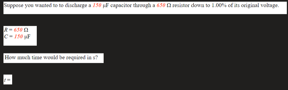 Suppose you wanted to to discharge a 150 µF capacitor through a 650 N resistor down to 1.00% of its original voltage.
R= 650 N
C = 150 µF
How much time would be required in s?
