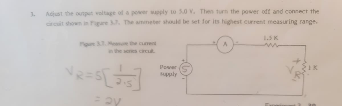 Adjust the output voltage of a power supply to 5.0 V. Then turn the power off and connect the
circuit shown in Figure 3.7. The ammeter should be set for its highest current measuring range.
3.
1.5 K
Figure 3.7. Measure the curent
in the series circuit.
Power
supply
de :
