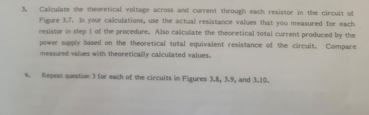 3.
Calculate the theoretical voltage across and current through each resistor in the circuit of
Figure 3.7. In your calculations, use the actual resistance values that you measured for each
resistor in step 1 of the procedure. Also calculate the theoretical total current produced by the
power supply based on the theoretical total equivalent resistance of the circuit.
Compare
measured values with theoretically calculated values.
4.
Repeat question 3 for each of the circuits in Figures 3.8, 3.9, and 3.10.
