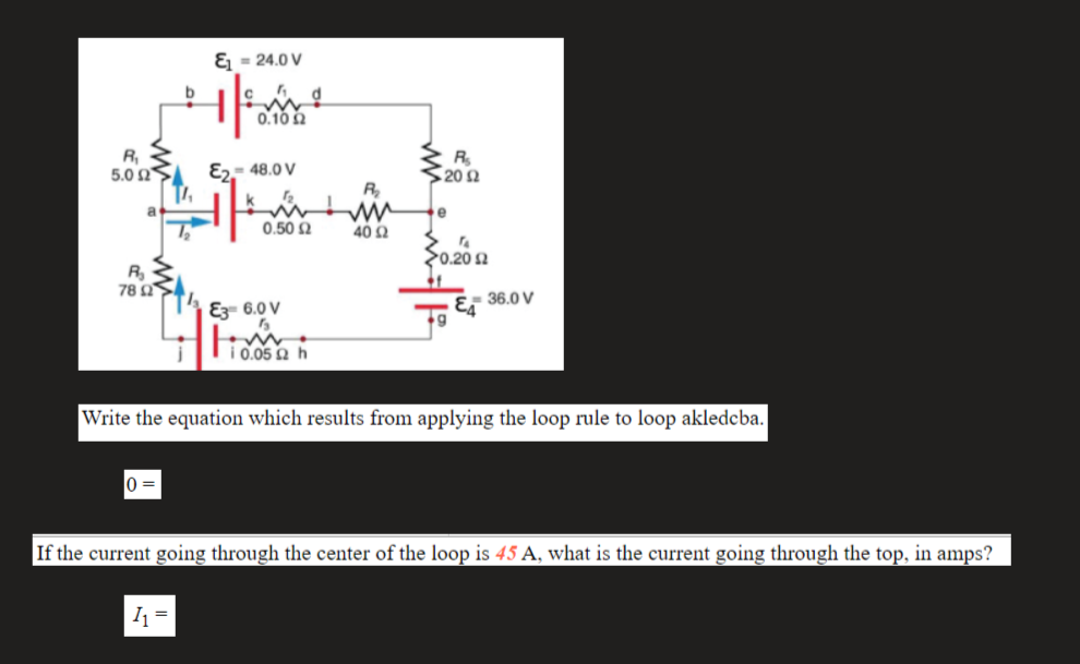 & = 24.0 V
b
0.10 2
R,
5.0 Ω.
E- 48.0 V
R
20 Ω
R
a
0.50 2
40 Q
20.20 2
R
78 Ω
E3 6.0 V
Er 36.0 V
i 0.05 Q h
Write the equation which results from applying the loop rule to loop akledcba.
0 =
If the current going through the center of the loop is 45 A, what is the current going through the top, in amps?
I =
