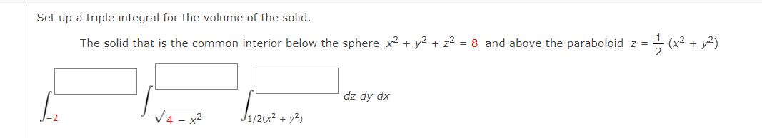 Set up a triple integral for the volume of the solid.
The solid that is the common interior below the sphere x2 + y2 + z² = 8 and above the paraboloid z =
(x2 +
dz dy dx
J1/2(x² + y²)
