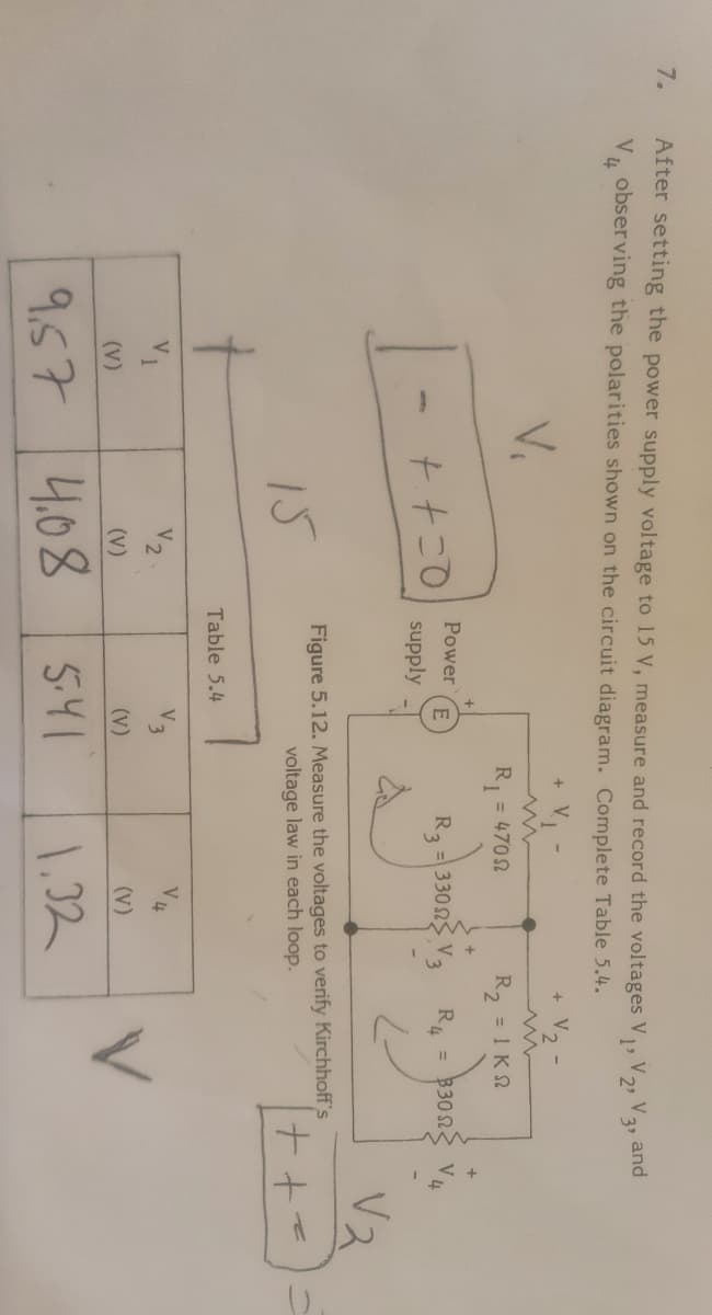 7.
After setting the power supply voltage to 15 V, measure and record the voltages V,V, V3 and
obser ving the polarities shown on the circuit diagram. Complete Table 5.4.
V.
V2-
R, = 4702
R, = 1 K2
Power
R2 = 330 2
R, = 3302
supply
15
Figure 5.12. Measure the voltages to verify Kirchhoff's
voltage law in each loop.
Table 5.4
V1
V2
V3
(V)
(v)
(V)
(v)
9.57
4.08
5.41
1,32
