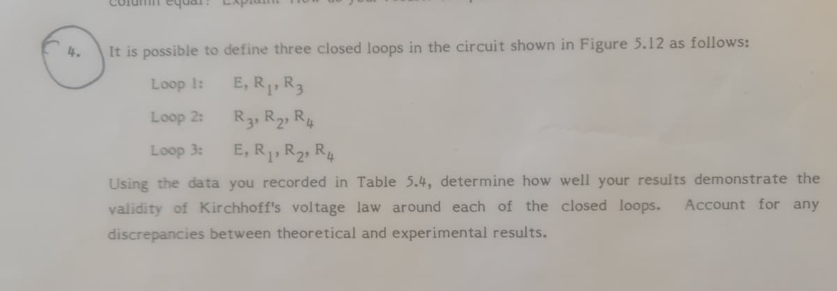 Column equai.
It is possible to define three closed loops in the circuit shown in Figure 5.12 as follows:
4.
Loop 1:
E, R1, R3
Loop 2:
R3, R2, R4
Loop 3:
E, R,R2, R4
Using the da ta you recorded in Table 5.4, determine how well your results demonstrate the
Account for any
validity of Kirchhoff's voltage law around each of the closed loops.
discrepancies between theoretical and experimental results.
