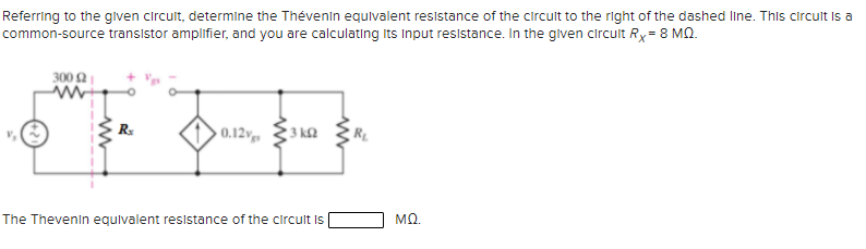 Referring to the glven circult, determine the Thévenin equlvalent resistance of the circult to the right of the dashed line. This circult is a
common-source transistor amplifier, and you are calculating Its Input resistance. In the given circult Rx= 8 MQ.
300 2
0.12v
3 k2
The Thevenin equivalent resistance of the circult is
MQ.
