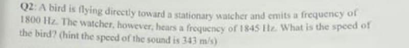 Q2: A bird is flying directly toward a stationary watcher and emits a frequency of
1800 Hz. The watcher, however, hears a frequency of 1845 Hz. What is the speed of
the bird? (hint the speed of the sound is 343 m/s)