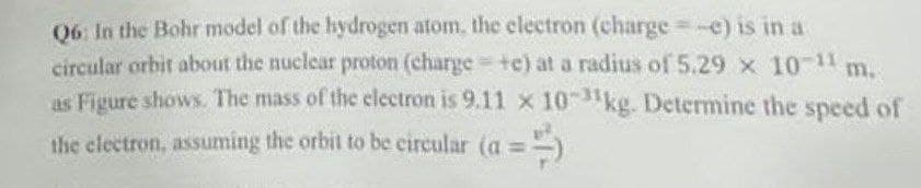 m.
Q6: In the Bohr model of the hydrogen atom, the electron (charge = -e) is in a
circular orbit about the nuclear proton (charge +c) at a radius of 5.29 x 10-¹1
as Figure shows. The mass of the electron is 9.11 x 10kg. Determine the speed of
the electron, assuming the orbit to be circular (a =)