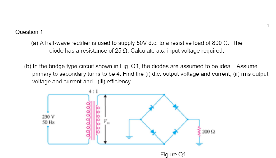 1
Question 1
(a) A half-wave rectifier is used to supply 50V d.c. to a resistive load of 800 N. The
diode has a resistance of 25 Q. Calculate a.c. input voltage required.
(b) In the bridge type circuit shown in Fig. Q1, the diodes are assumed to be ideal. Assume
primary to secondary turns to be 4. Find the (i) d.c. output voltage and current, (ii) rms output
voltage and current and (ii) efficiency.
4:1
230 V
50 Hz
200 Ω
Figure Q1
