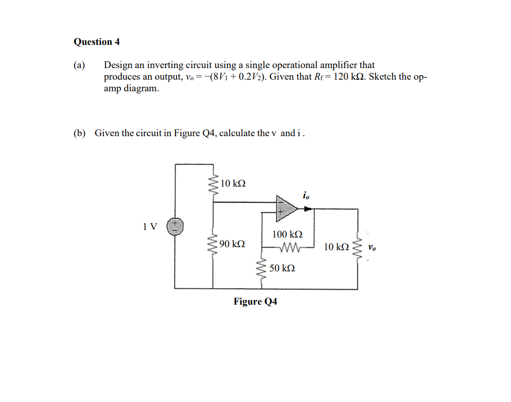 Question 4
(a)
Design an inverting circuit using a single operational amplifier that
produces an output, vo = -(8V1 + 0.2V2). Given that Rf= 120 kQ. Sketch the op-
amp diagram.
(b) Given the circuit in Figure Q4, calculate the v and i.
10 kN
io
1 V
100 k2
90 k2
10 kΩ
Vo
50 kQ
Figure Q4
