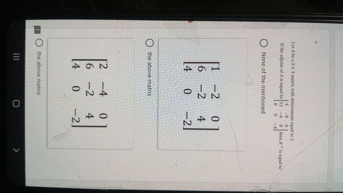 164
Let A be a 3 x 3 matrix with determinant equal to 2.
4
-8
8 then A-1 is equal to
-4]
If the adjoint of A is equal to 12 -4
8
None of the mentioned
-2
[1
6 -2
[4
4
-2]
the above matrix
[2 -4
-2
4
[4
0 -2.
the above matrix
II
