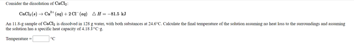 Consider the dissolution of CaCl2:
CaCl2 (s) → Ca+ (ag) + 2 Cl¯ (aq) AH=-81.5 kJ
An 11.8-g sample of CaCl2 is dissolved in 128 g water, with both substances at 24.6°C. Calculate the final temperature of the solution assuming no heat loss to the surroundings and assuming
the solution has a specific heat capacity of 4.18 J/°C g.
Temperature
°C
