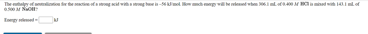 The enthalpy of neutralization for the reaction of a strong acid with a strong base is –56 kJ/mol. How much energy will be released when 306.1 mL of 0.400 M HCl is mixed with 143.1 mL of
0.500 M NaOH?
Energy released =
kJ
