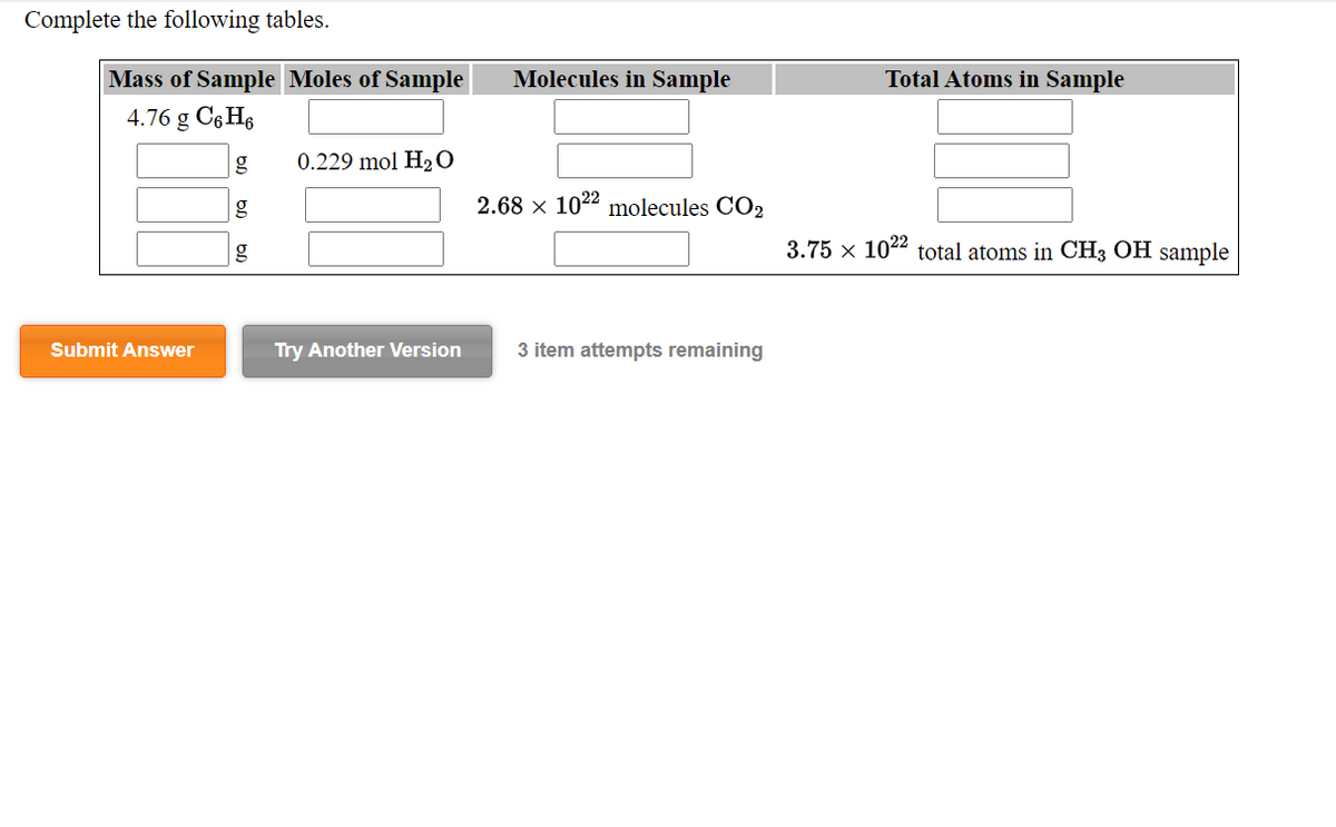 Complete the following tables.
Mass of Sample Moles of Sample
Molecules in Sample
Total Atoms in Sample
4.76 g C6 H6
g
0.229 mol H2 O
2.68 x 1022 molecules CO2
g
3.75 x 1022 total atoms in CH3 OH sample
Submit Answer
Try Another Version
3 item attempts remaining
