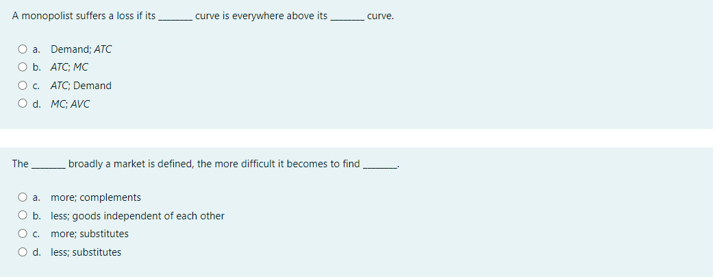 A monopolist suffers a loss if its
curve is everywhere above its
curve.
O a. Demand; ATC
ОБ. АТС; МС
O c. ATC; Demand
O d. MC; AVC
The
broadly a market is defined, the more difficult it becomes to find
O a.
more; complements
O b. less; goods independent of each other
O c. more; substitutes
O d. less; substitutes
