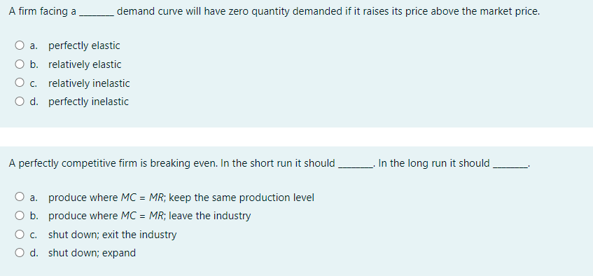 A firm facing a demand curve will have zero quantity demanded if it raises its price above the market price.
a. perfectly elastic
O b. relatively elastic
O c. relatively inelastic
O d. perfectly inelastic
A perfectly competitive firm is breaking even. In the short run it should
In the long run it should
a. produce where MC = MR; keep the same production level
O b. produce where MC = MR; leave the industry
O c. shut down; exit the industry
O d. shut down; expand
