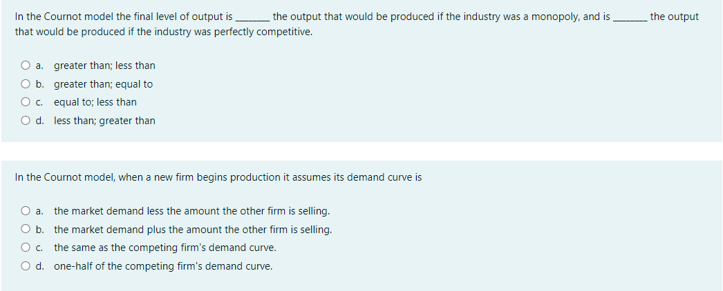 In the Cournot model the final level of output is the output that would be produced if the industry was a monopoly, and is
the output
that would be produced if the industry was perfectly competitive.
O a. greater than; less than
O b. greater than; equal to
Oc.
equal to; less than
O d. less than; greater than
In the Cournot model, when a new firm begins production it assumes its demand curve is
O a.
the market demand less the amount the other firm is selling.
O b.
the market demand plus the amount the other firm is selling.
Oc.
the same as the competing firm's demand curve.
O d. one-half of the competing firm's demand curve.
