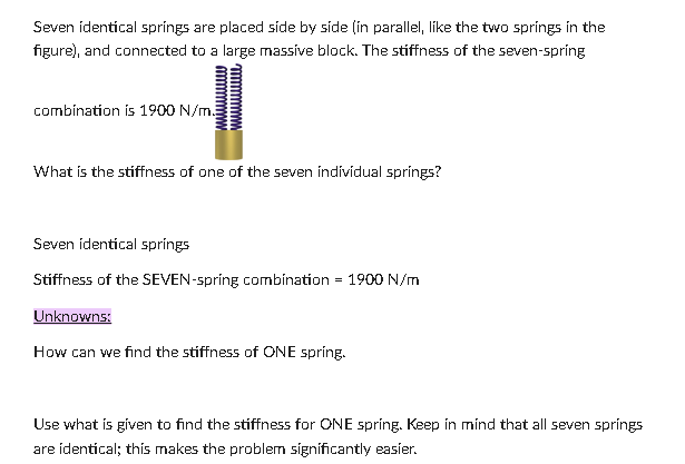 Seven identical springs are placed side by side (in parallel, like the two springs in the
figure), and connected to a large massive block. The stiffness of the seven-spring
combination is 1900 N/m
What is the stiffness of one of the seven individual springs?
Seven identical springs
Stiffness of the SEVEN-spring combination
Unknowns:
=
How can we find the stiffness of ONE spring.
1900 N/m
Use what is given to find the stiffness for ONE spring. Keep in mind that all seven springs
are identical; this makes the problem significantly easier.