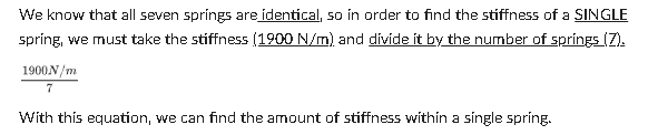 We know that all seven springs are identical, so in order to find the stiffness of a SINGLE
spring, we must take the stiffness (1900 N/m) and divide it by the number of springs (7).
1900 N/m
7
With this equation, we can find the amount of stiffness within a single spring.