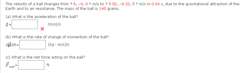 The velocity of a ball changes from < 6, -6, 0 m/s to 5.92, -6.32, 0 m/s in 0.04 s, due to the gravitational attraction of the
Earth and to air resistance. The mass of the ball is 140 grams.
(a) What is the acceleration of the ball?
(m/s)/s
=
X
(b) What is the rate of change of momentum of the ball?
dp/dt=
(kg. m/s)/s
(c) What is the net force acting on the ball?
N
net
=