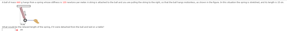 A ball of mass 660 g hangs from a spring whose stiffness is 120 newtons per meter. A string is attached to the ball and you are pulling the string to the right, so that the ball hangs motionless, as shown in the figure. In this situation the spring is stretched, and its length is 15 cm.
I
mmmmm
mmmmmm
F
8 cm
What would be the relaxed length of the spring, if it were detached from the ball and laid on a table?
X cm