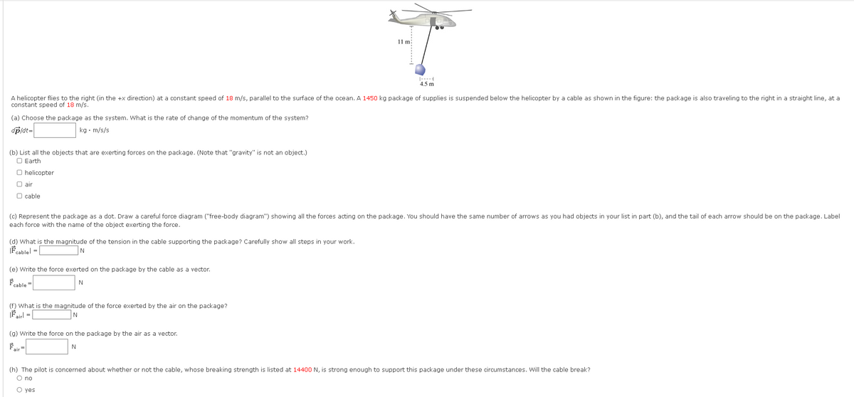 (a) Choose the package as the system. What is the rate of change of the momentum of the system?
dp/dt=
kg. m/s/s
A helicopter flies to the right (in the +x direction) at a constant speed of 18 m/s, parallel to the surface of the ocean. A 1450 kg package of supplies is suspended below the helicopter by a cable as shown in the figure: the package is also traveling to the right in a straight line, at a
constant speed of 18 m/s.
(b) List all the objects that are exerting forces on the package. (Note that "gravity" is not an object.)
O Earth
O helicopter
O air
O cable
(d) What is the magnitude of the tension in the cable supporting the package? Carefully show all steps in your work.
|Fcablel =
N
(c) Represent the pack as a dot. Draw a careful force diagram ("free-body diagram") showing all the forces acting on the package. You should have the same number of arrows as you had objects in your list in part (b), and the tail of each arrow should be on the package. Label
each force with the name of the object exerting the force.
(e) Write the force exerted on the package by the cable as a vector.
N
cable
(f) What is the magnitude of the force exerted by the air on the package?
|Fairl =
N
11 m
(g) Write the force on the package by the air as a vector.
Fair
14
4.5 m
N
(h) The pilot is concerned about whether or not the cable, whose breaking strength is listed at 14400 N, is strong enough to support this package under these circumstances. Will the cable break?
O no
O yes.