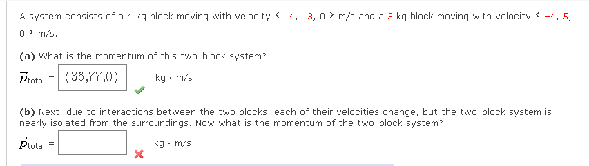 A system consists of a 4 kg block moving with velocity 14, 13, 0 m/s and a 5 kg block moving with velocity <-4, 5,
0> m/s.
(a) What is the momentum of this two-block system?
Ptotal (36,77,0)
kg. m/s
=
(b) Next, due to interactions between the two blocks, each of their velocities change, but the two-block system is
nearly isolated from the surroundings. Now what is the momentum of the two-block system?
Ptotal
kg. m/s
X