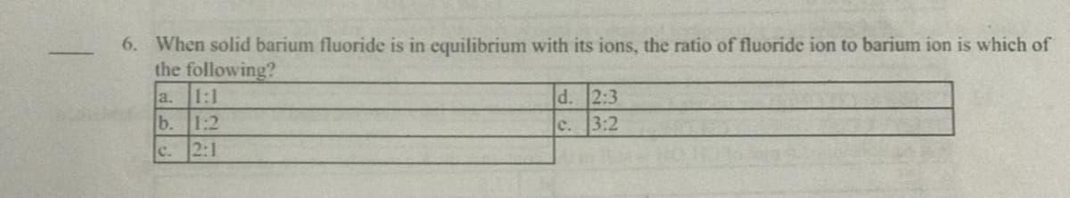 6. When solid barium fluoride is in equilibrium with its ions, the ratio of fluoride ion to barium ion is which of
the following?
d. 2:3
3:2
a.
1:1
b.
1:2
c.
c. 2:1
