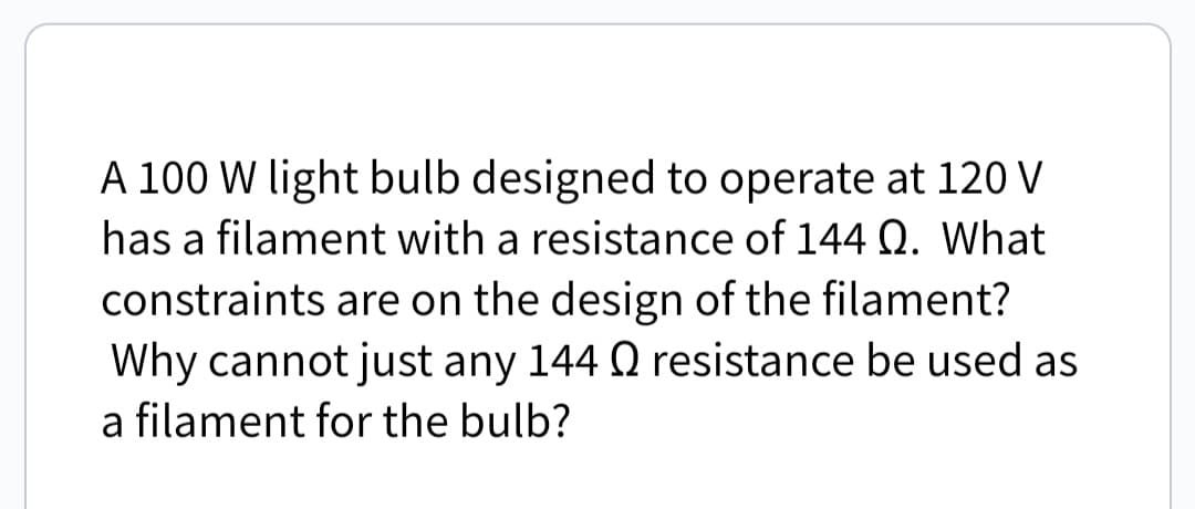 A 100 W light bulb designed to operate at 120 V
has a filament with a resistance of 144 Q. What
constraints are on the design of the filament?
Why cannot just any 144 Q resistance be used as
a filament for the bulb?