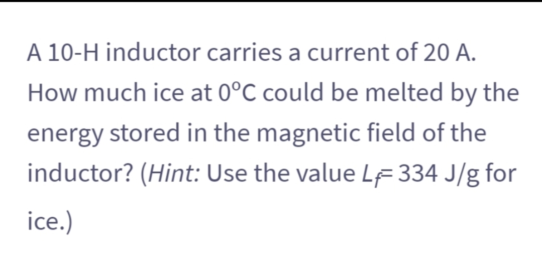 A 10-H inductor carries a current of 20 A.
How much ice at 0°C could be melted by the
energy stored in the magnetic field of the
inductor? (Hint: Use the value LF 334 J/g for
ice.)