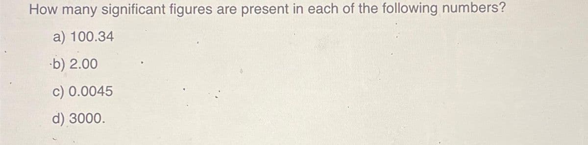 How many significant figures are present in each of the following numbers?
a) 100.34
b) 2.00
c) 0.0045
d) 3000.