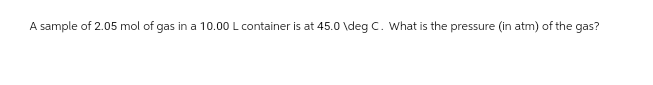 A sample of 2.05 mol of gas in a 10.00 L container is at 45.0 \deg C. What is the pressure (in atm) of the gas?