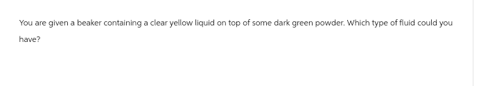 You are given a beaker containing a clear yellow liquid on top of some dark green powder. Which type of fluid could you
have?
