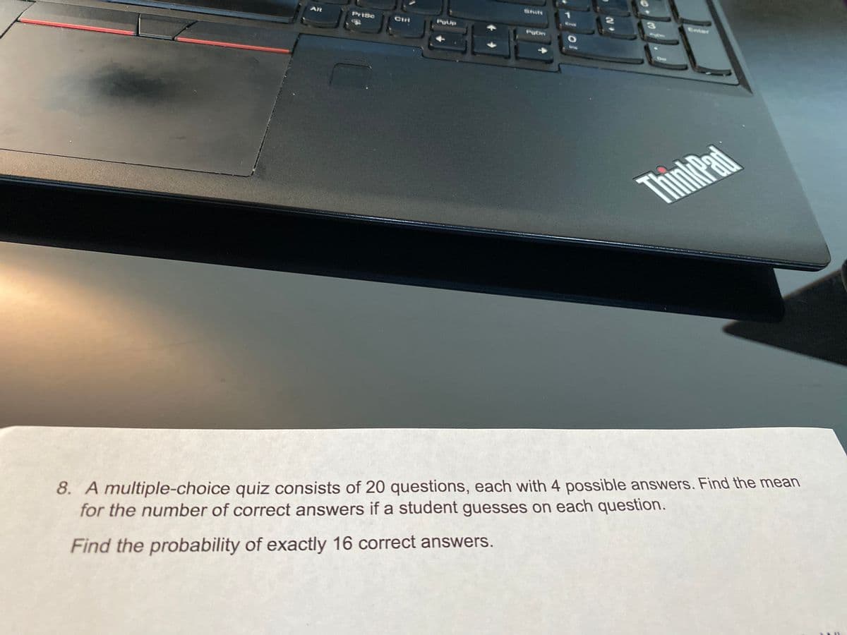 Shit
Alt
PriSc
Ctri
PgUp
Enter
Pobn
ThinkPad
8. A multiple-choice quiz consists of 20 questions, each with 4 possible answers. Find the mean
for the number of correct answers if a student guesses on each question.
Find the probability of exactly 16 correct answers.
