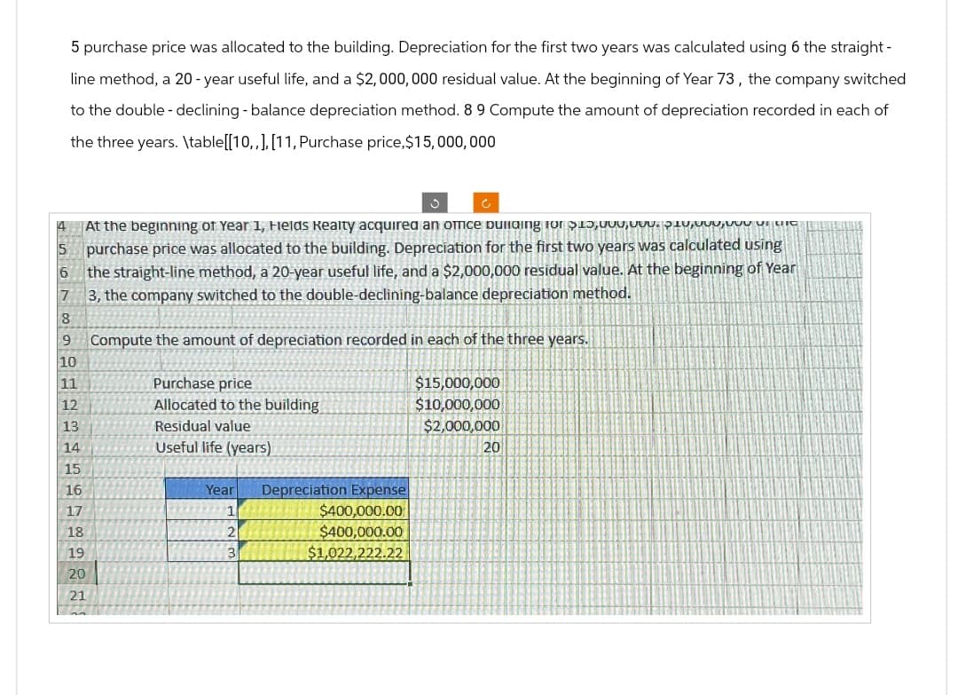 5 purchase price was allocated to the building. Depreciation for the first two years was calculated using 6 the straight-
line method, a 20-year useful life, and a $2,000,000 residual value. At the beginning of Year 73, the company switched
to the double - declining - balance depreciation method. 8 9 Compute the amount of depreciation recorded in each of
the three years. \table[[10,,], [11, Purchase price, $15,000,000
At the beginning of Year 1, Fields Realty acquired an omice building for $10,000 VILIC
5 purchase price was allocated to the building. Depreciation for the first two years was calculated using
6
7
8
the straight-line method, a 20-year useful life, and a $2,000,000 residual value. At the beginning of Year
3, the company switched to the double-declining-balance depreciation method.
9 Compute the amount of depreciation recorded in each of the three years.
Purchase price
Allocated to the building
10
11
12
13
Residual value
14
Useful life (years)
15
16
17
18
2
Year
Depreciation Expense
$400,000.00
$400,000.00
19
3
20
21
$1,022,222.22
$15,000,000
$10,000,000
$2,000,000
20