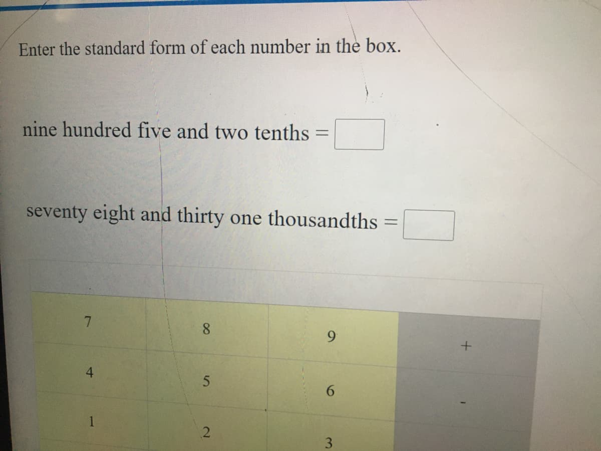 Enter the standard form of each number in the box.
nine hundred five and two tenths =
seventy eight and thirty one thousandths =
8.
9.
4.
