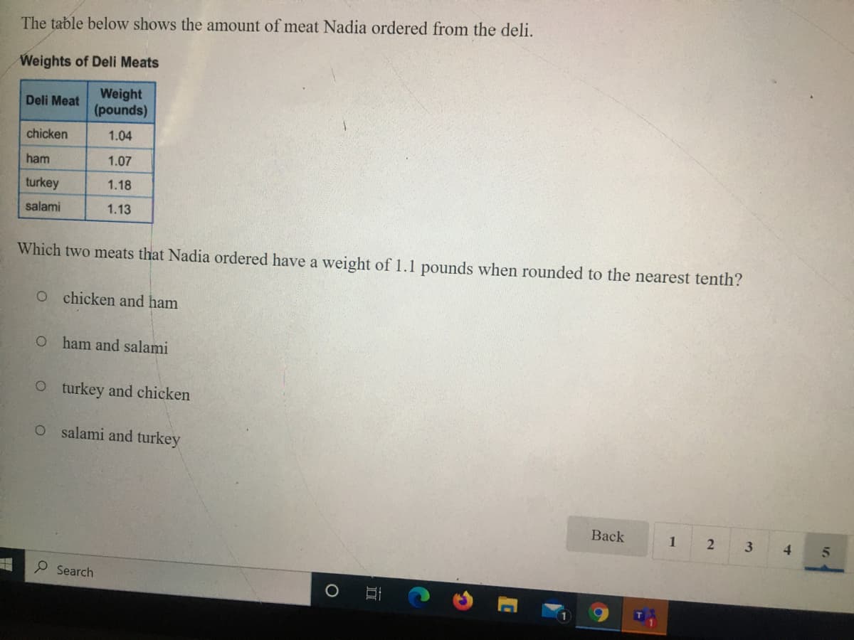 The table below shows the amount of meat Nadia ordered from the deli.
Weights of Deli Meats
Weight
(pounds)
Deli Meat
chicken
1.04
ham
1.07
turkey
1.18
salami
1.13
Which two meats that Nadia ordered have a weight of 1.1 pounds when rounded to the nearest tenth?
O chicken and ham
O ham and salami
O t urkey and chicken
salami and turkey
Back
1
4.
Search
