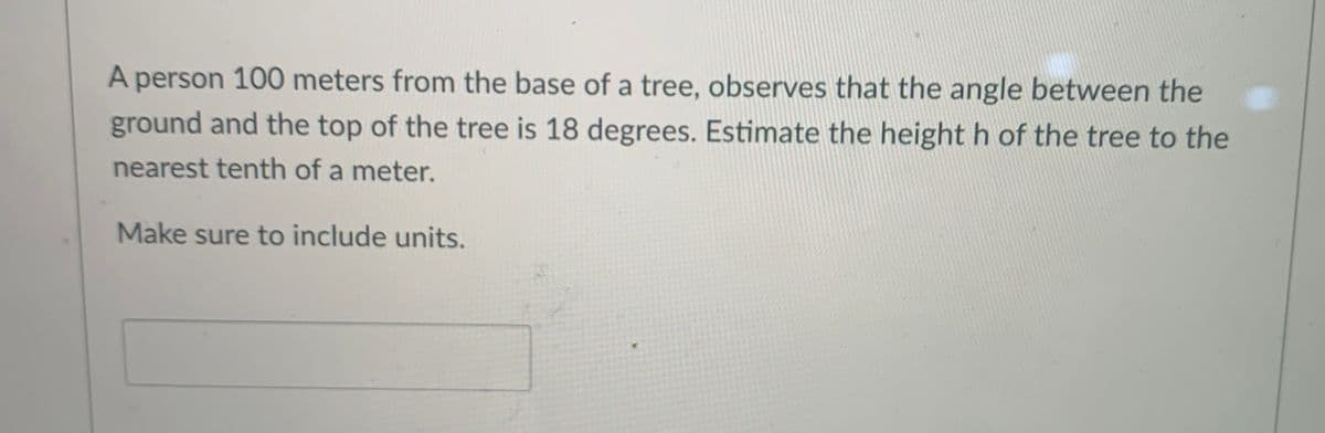 A person 100 meters from the base of a tree, observes that the angle between the
ground and the top of the tree is 18 degrees. Estimate the height h of the tree to the
nearest tenth of a meter.
Make sure to include units.

